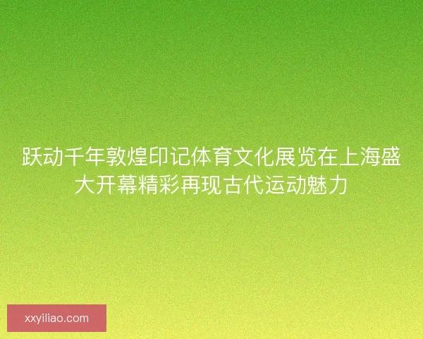 跃动千年敦煌印记体育文化展览在上海盛大开幕精彩再现古代运动魅力