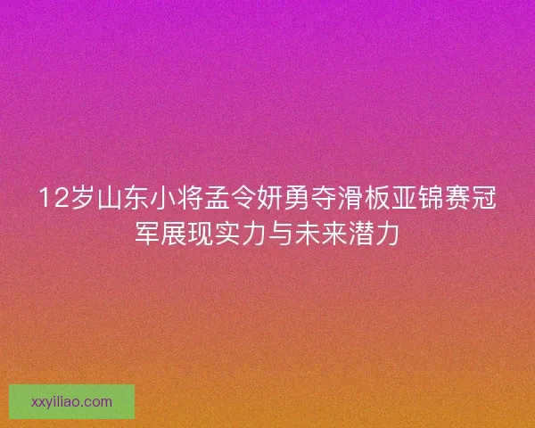 12岁山东小将孟令妍勇夺滑板亚锦赛冠军展现实力与未来潜力