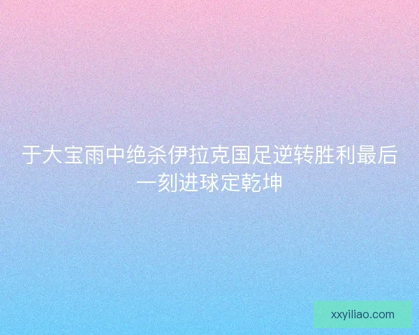 于大宝雨中绝杀伊拉克国足逆转胜利最后一刻进球定乾坤