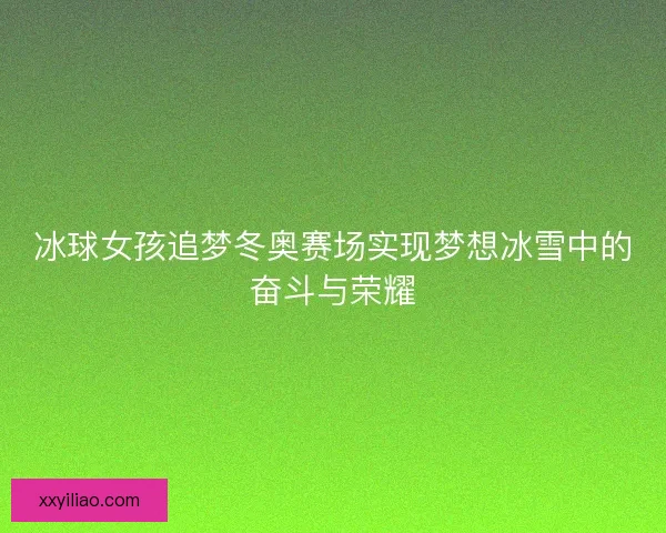 冰球女孩追梦冬奥赛场实现梦想冰雪中的奋斗与荣耀