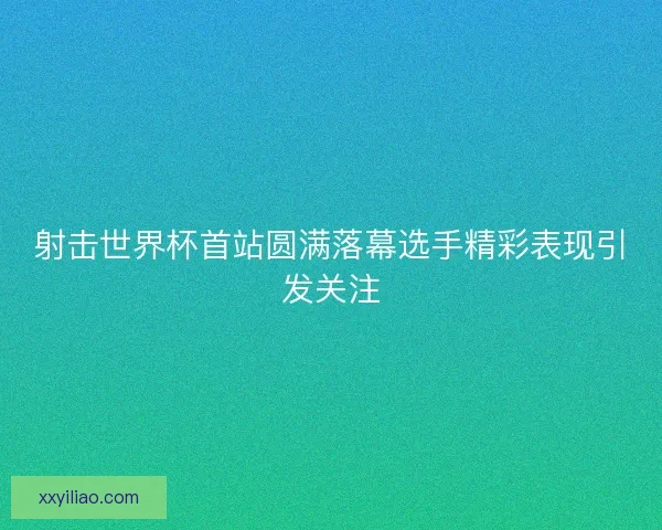 射击世界杯首站圆满落幕选手精彩表现引发关注