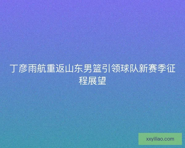 丁彦雨航重返山东男篮引领球队新赛季征程展望