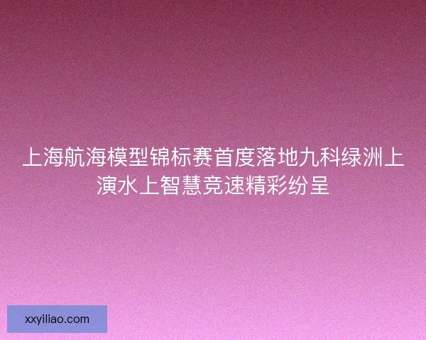 上海航海模型锦标赛首度落地九科绿洲上演水上智慧竞速精彩纷呈