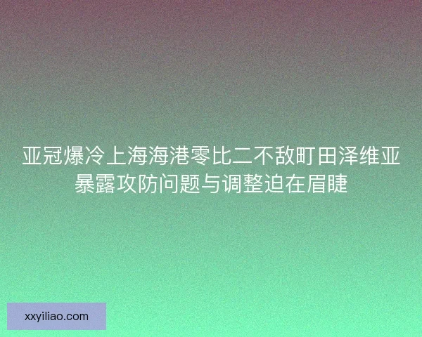 亚冠爆冷上海海港零比二不敌町田泽维亚暴露攻防问题与调整迫在眉睫 亚冠爆冷上海海港零比二不敌町田泽维亚暴露攻防问题与调整迫在眉睫