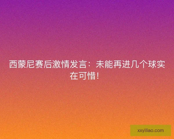 西蒙尼赛后激情发言：未能再进几个球实在可惜！