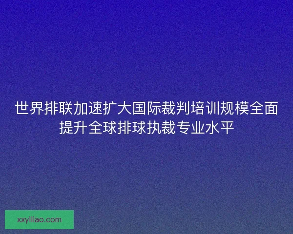 世界排联加速扩大国际裁判培训规模全面提升全球排球执裁专业水平 世界排联加速扩大国际裁判培训规模全面提升全球排球执裁专业水平