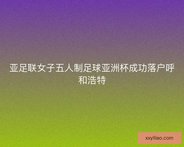 亚足联女子五人制足球亚洲杯成功落户呼和浩特 亚足联女子五人制足球亚洲杯成功落户呼和浩特