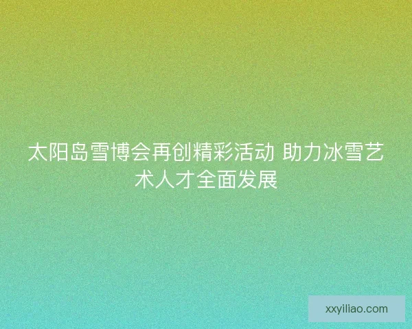 太阳岛雪博会再创精彩活动 助力冰雪艺术人才全面发展
