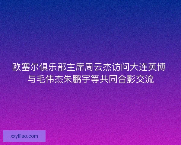 欧塞尔俱乐部主席周云杰访问大连英博 与毛伟杰朱鹏宇等共同合影交流 欧塞尔俱乐部主席周云杰访问大连英博 与毛伟杰朱鹏宇等共同合影交流