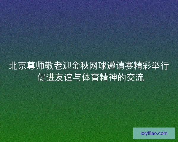 北京尊师敬老迎金秋网球邀请赛精彩举行 促进友谊与体育精神的交流
