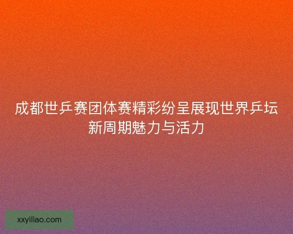 成都世乒赛团体赛精彩纷呈展现世界乒坛新周期魅力与活力