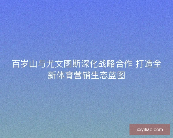 百岁山与尤文图斯深化战略合作 打造全新体育营销生态蓝图