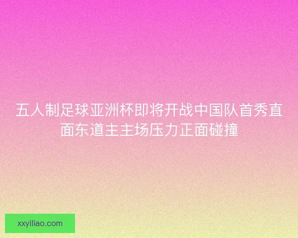 五人制足球亚洲杯即将开战中国队首秀直面东道主主场压力正面碰撞
