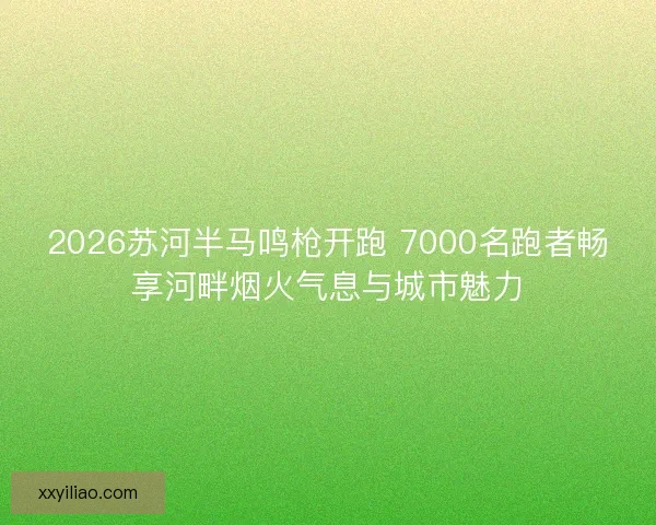 2026苏河半马鸣枪开跑 7000名跑者畅享河畔烟火气息与城市魅力 2026苏河半马鸣枪开跑 7000名跑者畅享河畔烟火气息与城市魅力