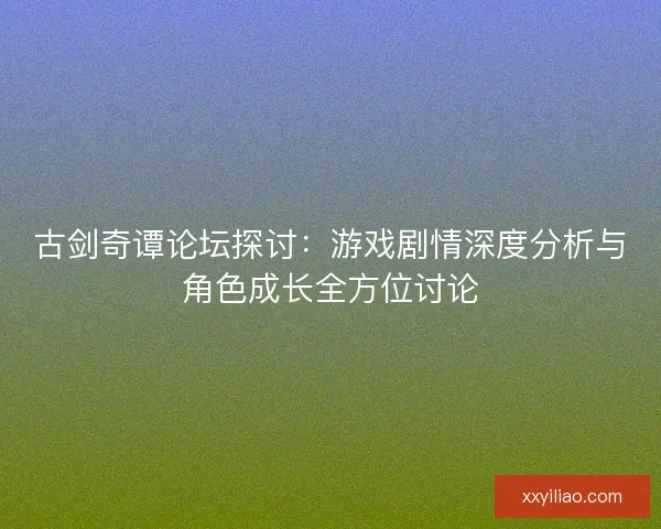 古剑奇谭论坛探讨：游戏剧情深度分析与角色成长全方位讨论