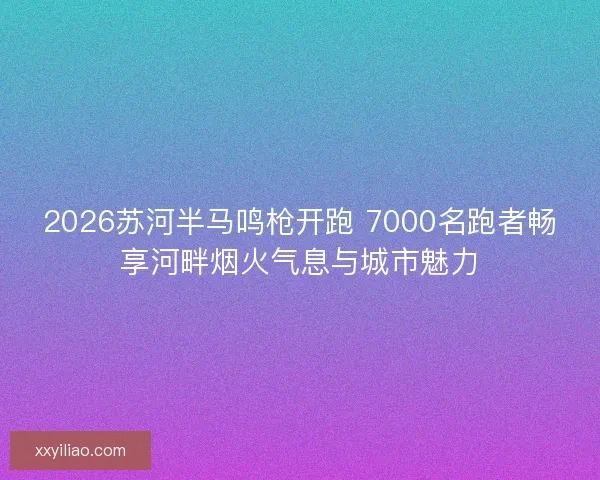 2026苏河半马鸣枪开跑 7000名跑者畅享河畔烟火气息与城市魅力 2026苏河半马鸣枪开跑 7000名跑者畅享河畔烟火气息与城市魅力
