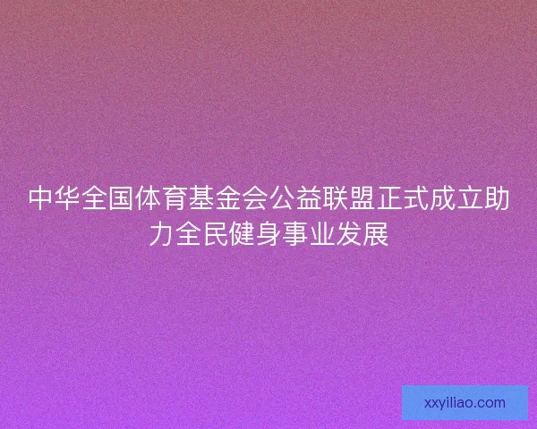中华全国体育基金会公益联盟正式成立助力全民健身事业发展 中华全国体育基金会公益联盟正式成立助力全民健身事业发展