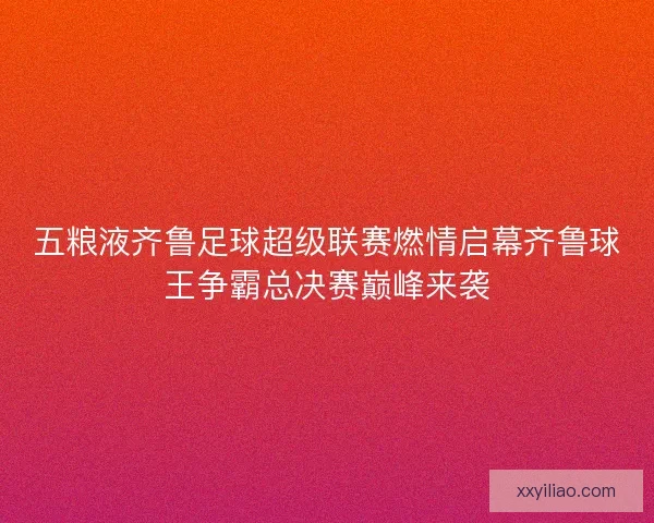 五粮液齐鲁足球超级联赛燃情启幕齐鲁球王争霸总决赛巅峰来袭